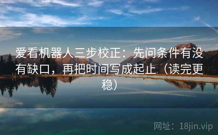 爱看机器人三步校正：先问条件有没有缺口，再把时间写成起止（读完更稳）