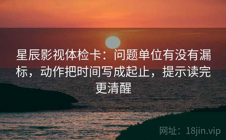 星辰影视体检卡：问题单位有没有漏标，动作把时间写成起止，提示读完更清醒