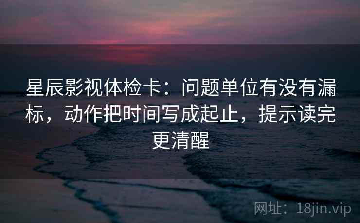 星辰影视体检卡：问题单位有没有漏标，动作把时间写成起止，提示读完更清醒