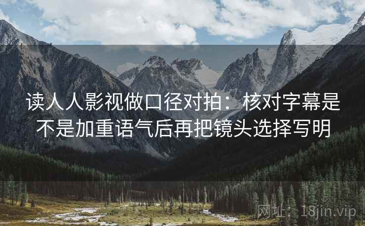 读人人影视做口径对拍：核对字幕是不是加重语气后再把镜头选择写明