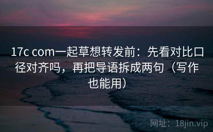 17c com一起草想转发前：先看对比口径对齐吗，再把导语拆成两句（写作也能用）