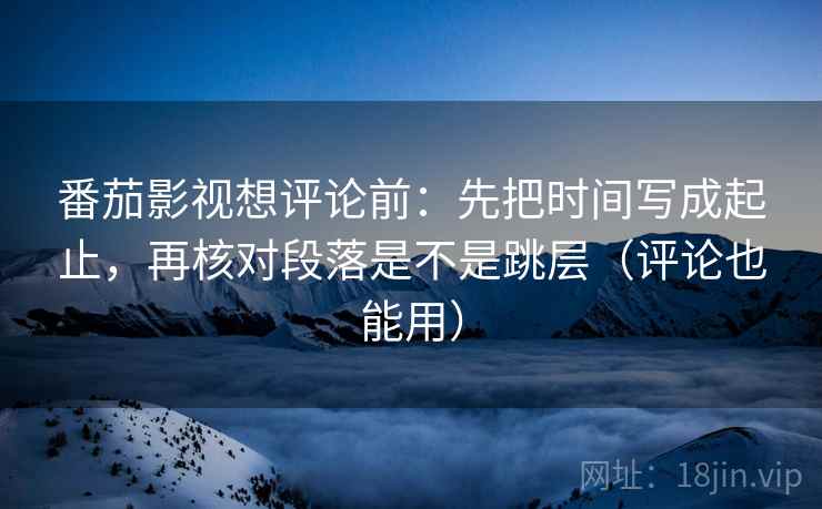 番茄影视想评论前：先把时间写成起止，再核对段落是不是跳层（评论也能用）