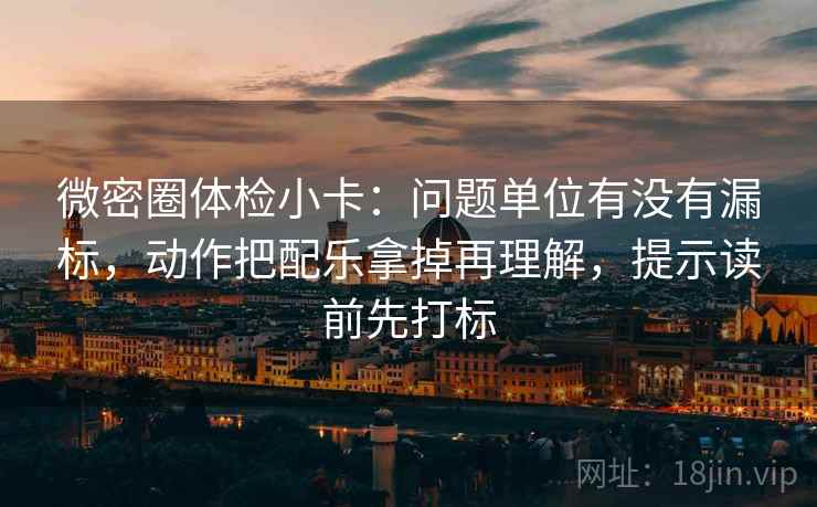 微密圈体检小卡：问题单位有没有漏标，动作把配乐拿掉再理解，提示读前先打标