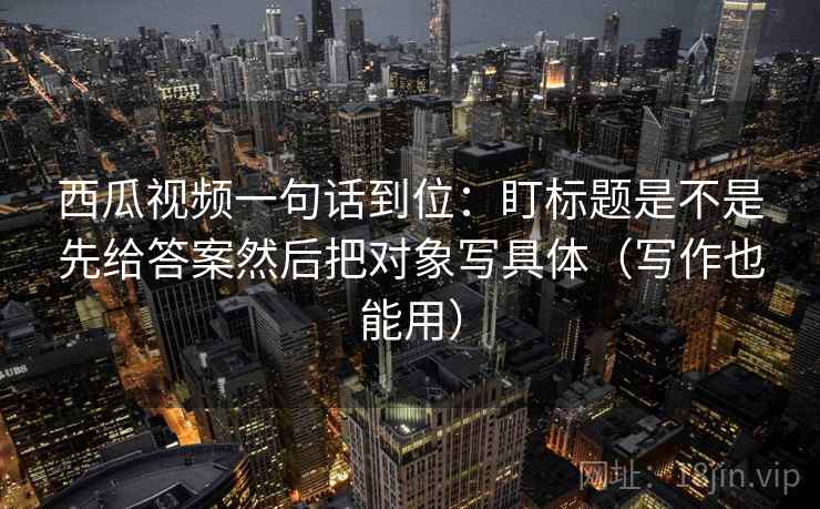 西瓜视频一句话到位：盯标题是不是先给答案然后把对象写具体（写作也能用）