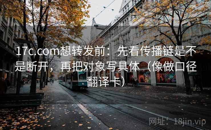 17c.com想转发前：先看传播链是不是断开，再把对象写具体（像做口径翻译卡）
