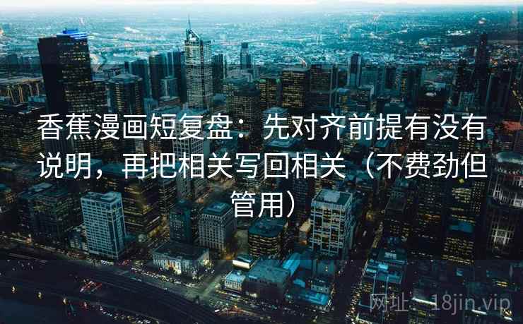 香蕉漫画短复盘：先对齐前提有没有说明，再把相关写回相关（不费劲但管用）