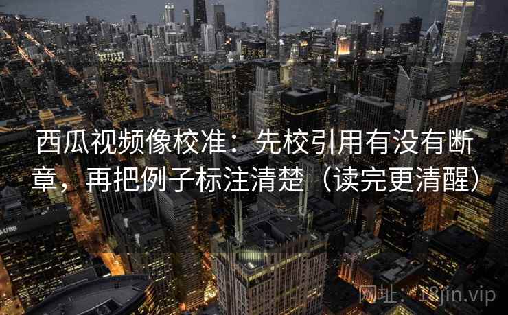 西瓜视频像校准：先校引用有没有断章，再把例子标注清楚（读完更清醒）