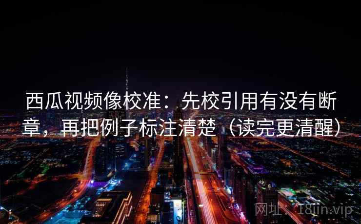 西瓜视频像校准：先校引用有没有断章，再把例子标注清楚（读完更清醒）
