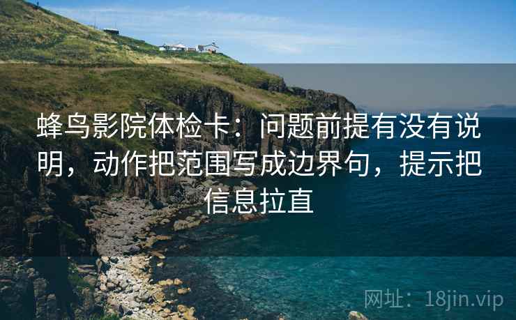 蜂鸟影院体检卡：问题前提有没有说明，动作把范围写成边界句，提示把信息拉直