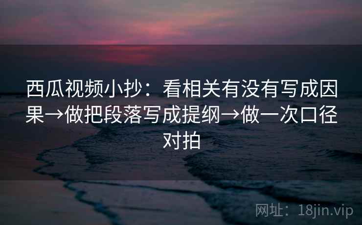 西瓜视频小抄：看相关有没有写成因果→做把段落写成提纲→做一次口径对拍