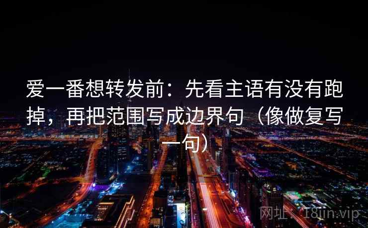 爱一番想转发前：先看主语有没有跑掉，再把范围写成边界句（像做复写一句）