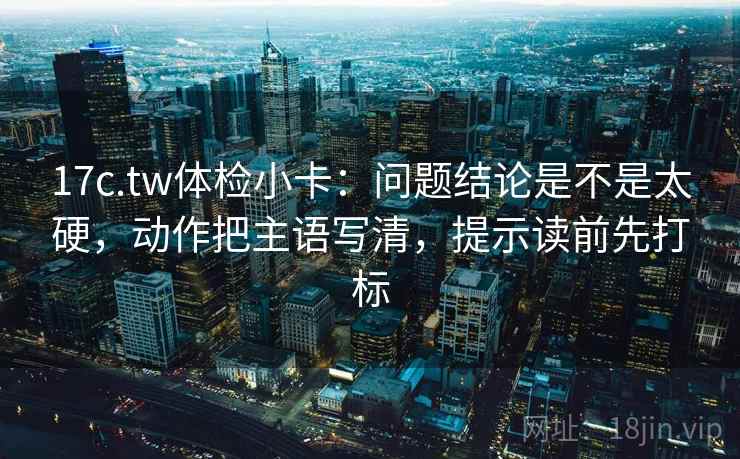 17c.tw体检小卡：问题结论是不是太硬，动作把主语写清，提示读前先打标