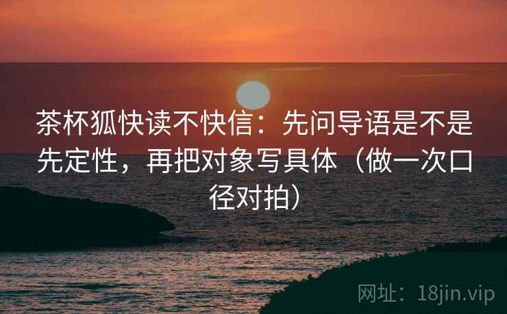 茶杯狐快读不快信：先问导语是不是先定性，再把对象写具体（做一次口径对拍）