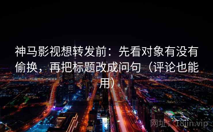 神马影视想转发前：先看对象有没有偷换，再把标题改成问句（评论也能用）