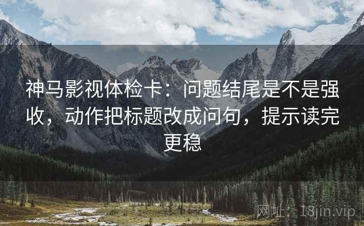 神马影视体检卡：问题结尾是不是强收，动作把标题改成问句，提示读完更稳
