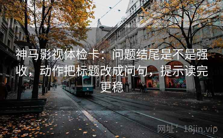 神马影视体检卡：问题结尾是不是强收，动作把标题改成问句，提示读完更稳