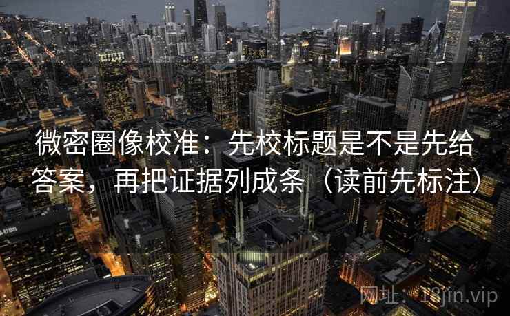 微密圈像校准：先校标题是不是先给答案，再把证据列成条（读前先标注）