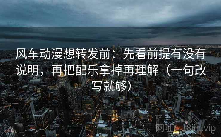 风车动漫想转发前：先看前提有没有说明，再把配乐拿掉再理解（一句改写就够）
