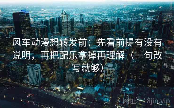 风车动漫想转发前：先看前提有没有说明，再把配乐拿掉再理解（一句改写就够）