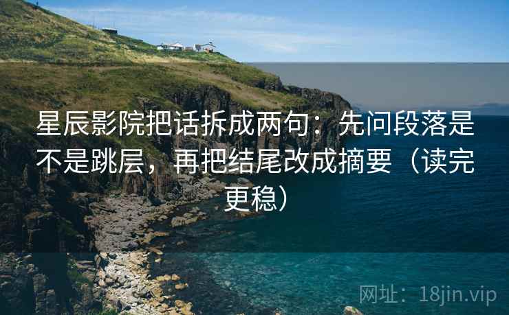 星辰影院把话拆成两句：先问段落是不是跳层，再把结尾改成摘要（读完更稳）