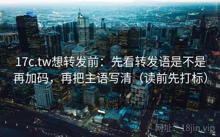 17c.tw想转发前：先看转发语是不是再加码，再把主语写清（读前先打标）