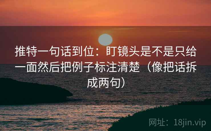 推特一句话到位：盯镜头是不是只给一面然后把例子标注清楚（像把话拆成两句）
