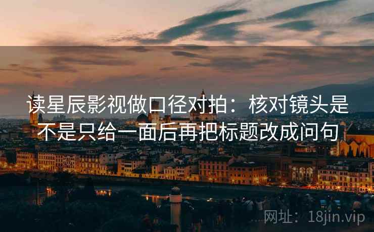 读星辰影视做口径对拍：核对镜头是不是只给一面后再把标题改成问句