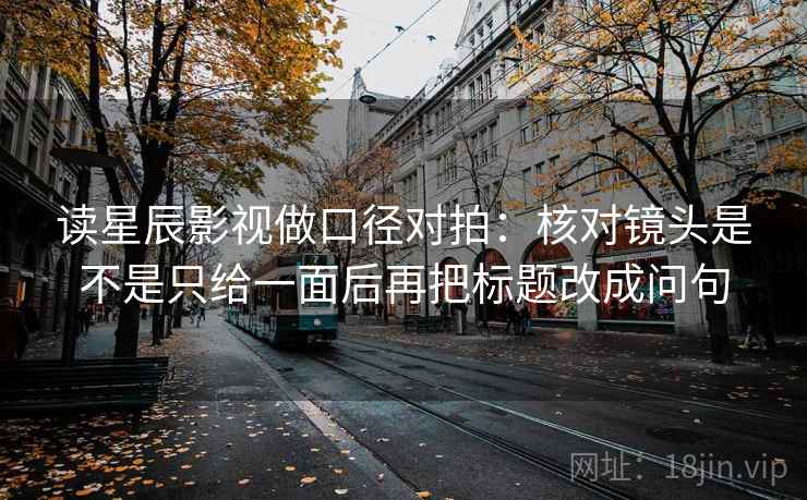 读星辰影视做口径对拍：核对镜头是不是只给一面后再把标题改成问句