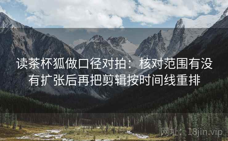 读茶杯狐做口径对拍：核对范围有没有扩张后再把剪辑按时间线重排