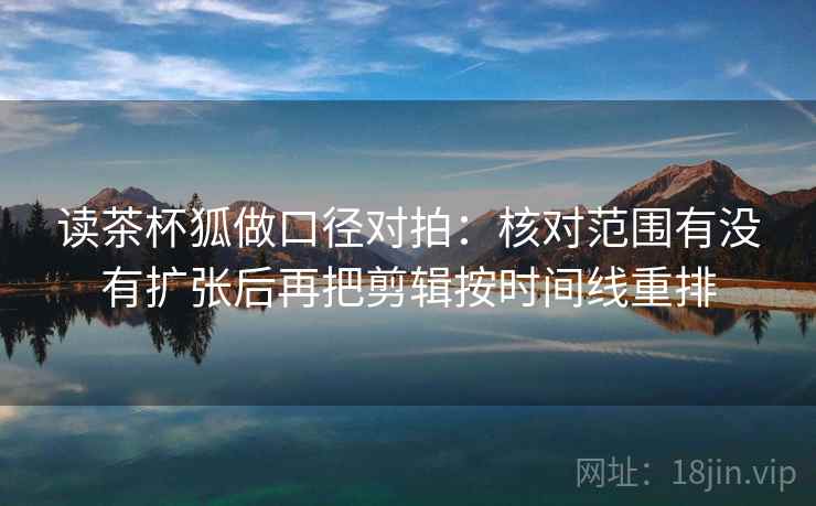 读茶杯狐做口径对拍：核对范围有没有扩张后再把剪辑按时间线重排