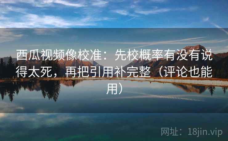 西瓜视频像校准：先校概率有没有说得太死，再把引用补完整（评论也能用）