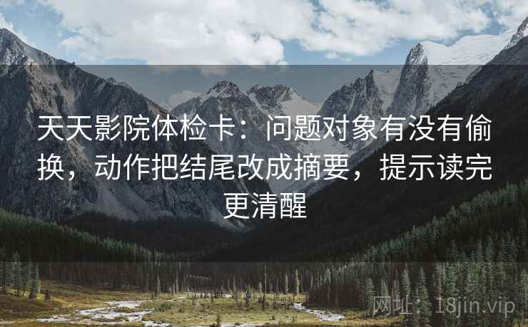 天天影院体检卡：问题对象有没有偷换，动作把结尾改成摘要，提示读完更清醒