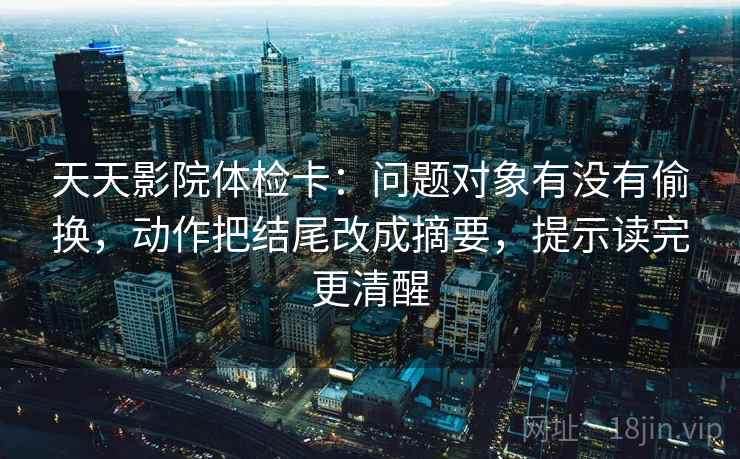 天天影院体检卡：问题对象有没有偷换，动作把结尾改成摘要，提示读完更清醒