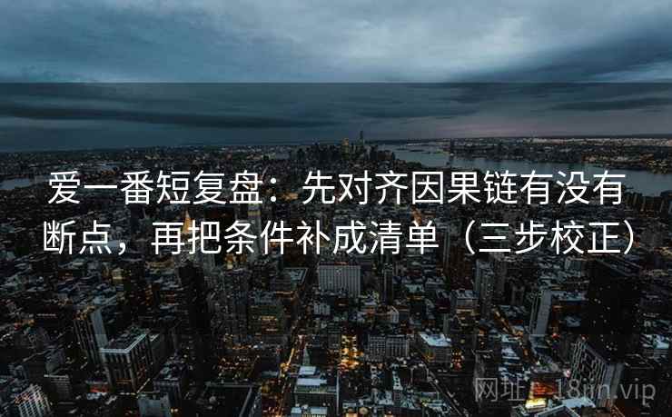 爱一番短复盘：先对齐因果链有没有断点，再把条件补成清单（三步校正）