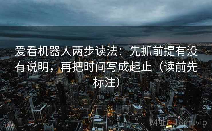 爱看机器人两步读法：先抓前提有没有说明，再把时间写成起止（读前先标注）