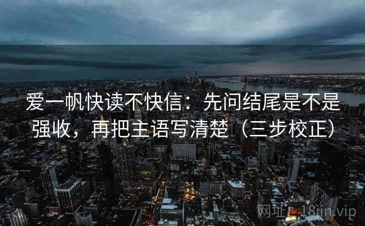 爱一帆快读不快信:先问结尾是不是强收,再把主语写清楚(三步校正) 爱一帆快读不快信:先问结尾是不是强收,再把主语写清楚(三步校正)