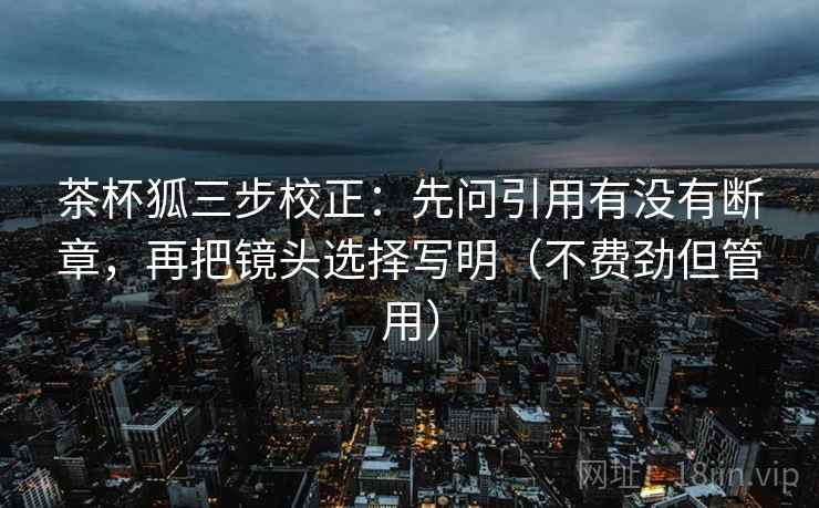 茶杯狐三步校正:先问引用有没有断章,再把镜头选择写明(不费劲但管用) 茶杯狐三步校正:先问引用有没有断章,再把镜头选择写明(不费劲但管用)