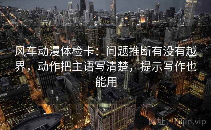 风车动漫体检卡：问题推断有没有越界，动作把主语写清楚，提示写作也能用
