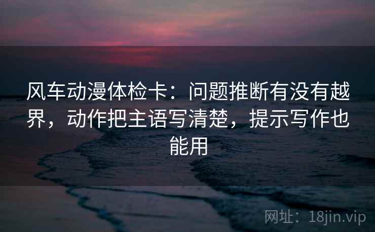 风车动漫体检卡:问题推断有没有越界,动作把主语写清楚,提示写作也能用 风车动漫体检卡:问题推断有没有越界,动作把主语写清楚,提示写作也能用