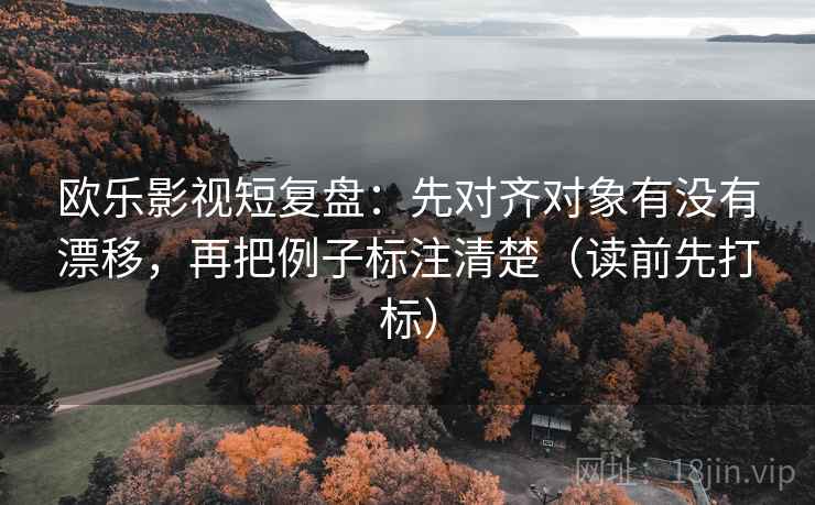 欧乐影视短复盘:先对齐对象有没有漂移,再把例子标注清楚(读前先打标) 欧乐影视短复盘:先对齐对象有没有漂移,再把例子标注清楚(读前先打标)