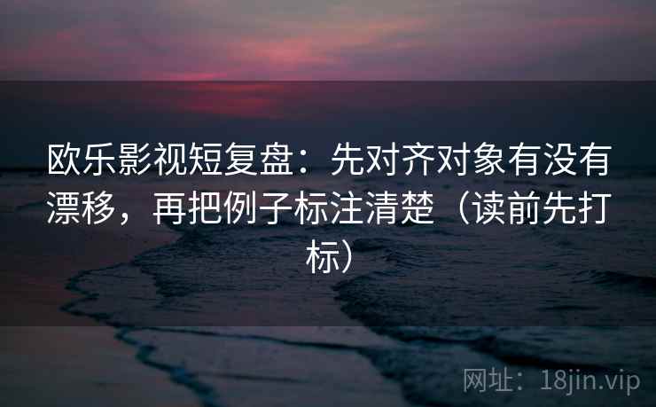 欧乐影视短复盘：先对齐对象有没有漂移，再把例子标注清楚（读前先打标）
