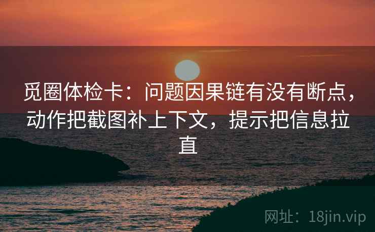 觅圈体检卡：问题因果链有没有断点，动作把截图补上下文，提示把信息拉直