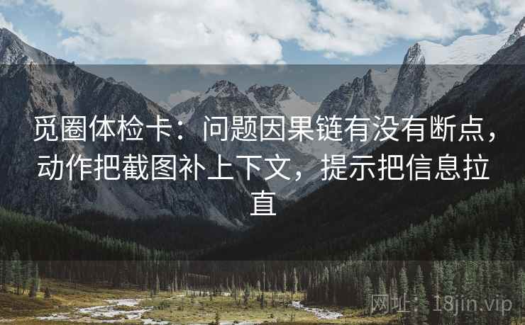 觅圈体检卡:问题因果链有没有断点,动作把截图补上下文,提示把信息拉直 觅圈体检卡:问题因果链有没有断点,动作把截图补上下文,提示把信息拉直