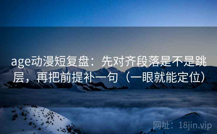 age动漫短复盘：先对齐段落是不是跳层，再把前提补一句（一眼就能定位）
