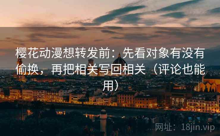樱花动漫想转发前：先看对象有没有偷换，再把相关写回相关（评论也能用）
