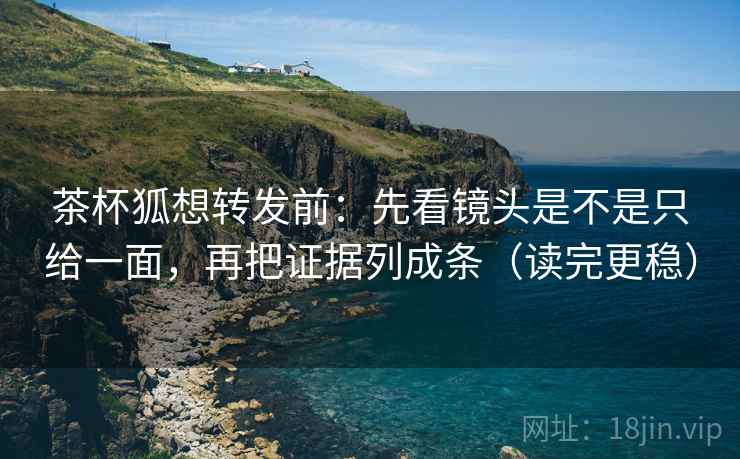 茶杯狐想转发前：先看镜头是不是只给一面，再把证据列成条（读完更稳）