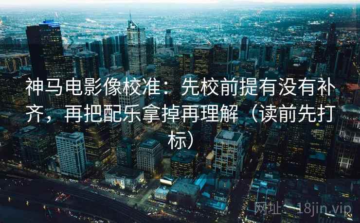 神马电影像校准:先校前提有没有补齐,再把配乐拿掉再理解(读前先打标) 神马电影像校准:先校前提有没有补齐,再把配乐拿掉再理解(读前先打标)