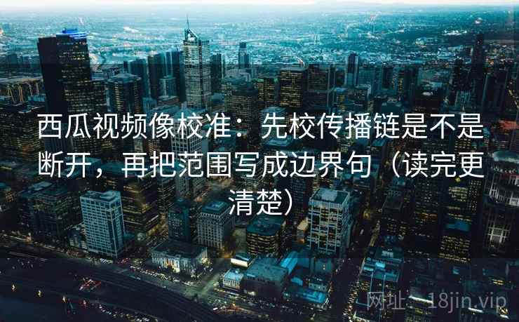 西瓜视频像校准：先校传播链是不是断开，再把范围写成边界句（读完更清楚）