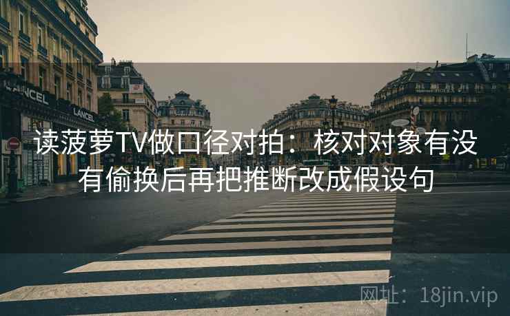 读菠萝TV做口径对拍：核对对象有没有偷换后再把推断改成假设句