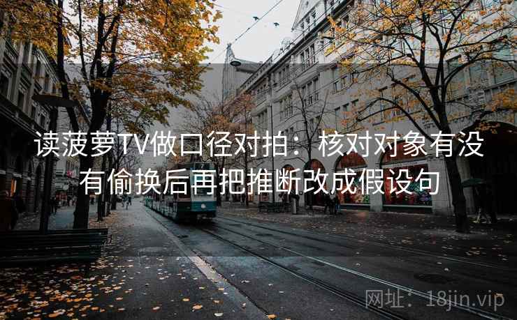读菠萝TV做口径对拍：核对对象有没有偷换后再把推断改成假设句
